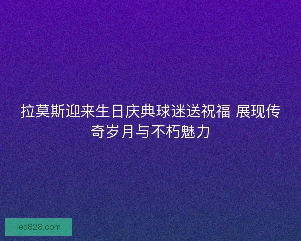 拉莫斯迎来生日庆典球迷送祝福 展现传奇岁月与不朽魅力