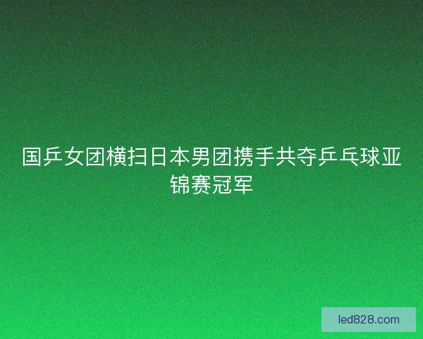国乒女团横扫日本男团携手共夺乒乓球亚锦赛冠军