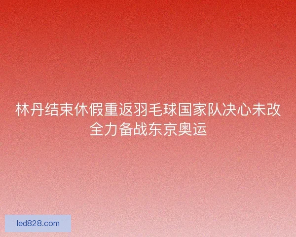 林丹结束休假重返羽毛球国家队决心未改全力备战东京奥运