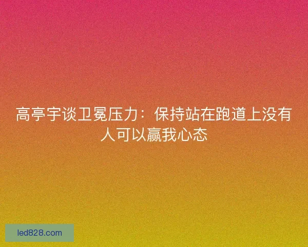 高亭宇谈卫冕压力：保持站在跑道上没有人可以赢我心态