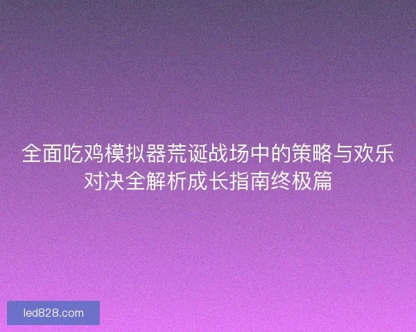 全面吃鸡模拟器荒诞战场中的策略与欢乐对决全解析成长指南终极篇