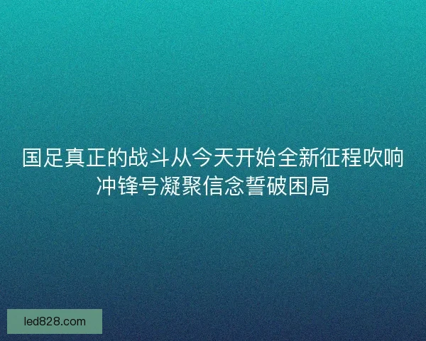 国足真正的战斗从今天开始全新征程吹响冲锋号凝聚信念誓破困局